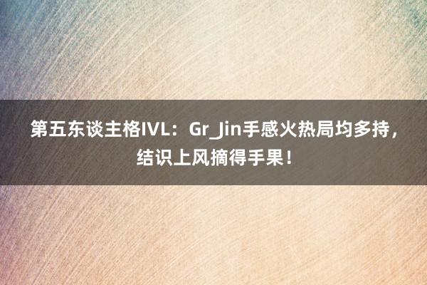 第五东谈主格IVL:Gr_Jin手感火热局均多持,结识上风摘得手果!