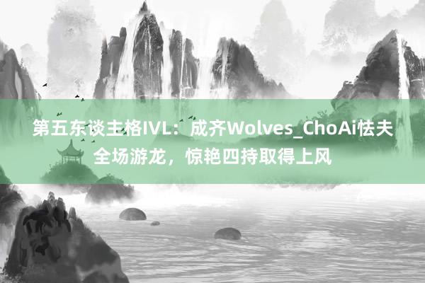 第五东谈主格IVL：成齐Wolves_ChoAi怯夫全场游龙，惊艳四持取得上风