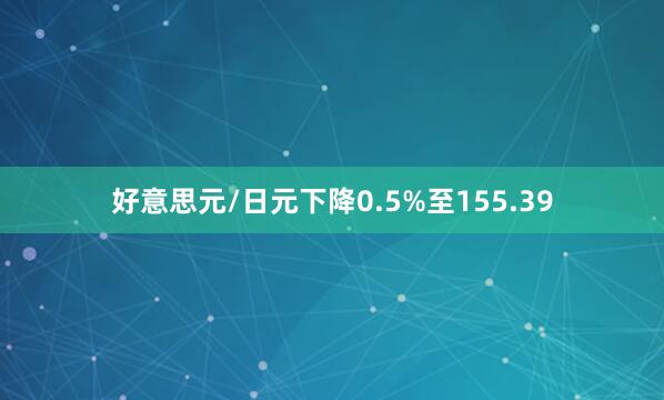 好意思元/日元下降0.5%至155.39